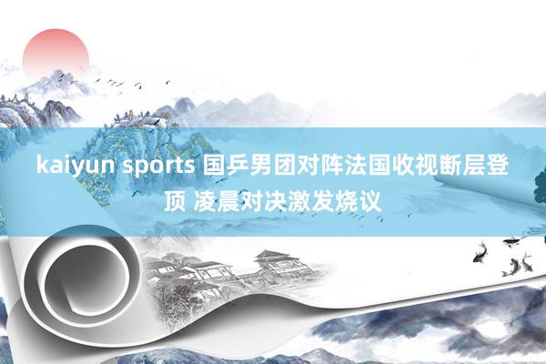 kaiyun sports 国乒男团对阵法国收视断层登顶 凌晨对决激发烧议
