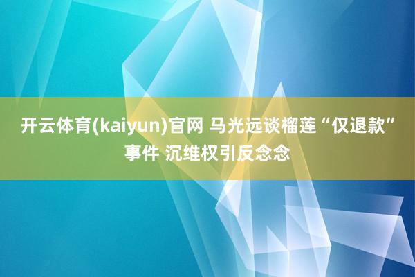 开云体育(kaiyun)官网 马光远谈榴莲“仅退款”事件 沉维权引反念念