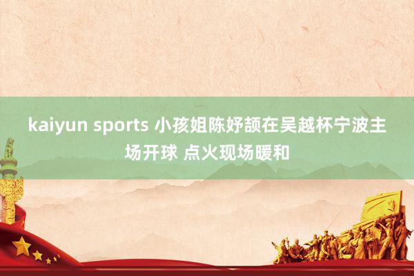 kaiyun sports 小孩姐陈妤颉在吴越杯宁波主场开球 点火现场暖和