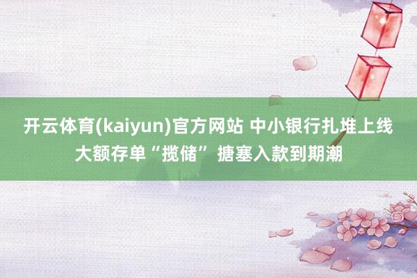 开云体育(kaiyun)官方网站 中小银行扎堆上线大额存单“揽储” 搪塞入款到期潮