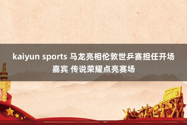 kaiyun sports 马龙亮相伦敦世乒赛担任开场嘉宾 传说荣耀点亮赛场
