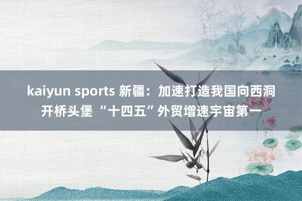 kaiyun sports 新疆:加速打造我国向西洞开桥头堡 “十四五”外贸增速宇宙第一