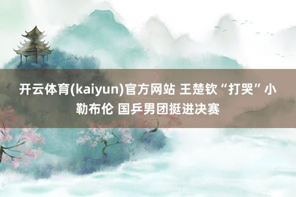开云体育(kaiyun)官方网站 王楚钦“打哭”小勒布伦 国乒男团挺进决赛