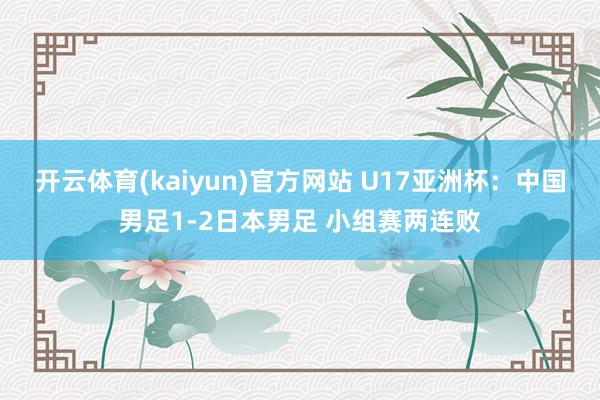 开云体育(kaiyun)官方网站 U17亚洲杯:中国男足1-2日本男足 小组赛两连败