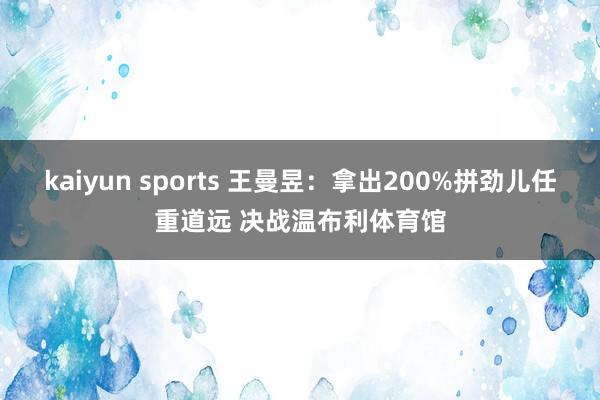 kaiyun sports 王曼昱：拿出200%拼劲儿任重道远 决战温布利体育馆