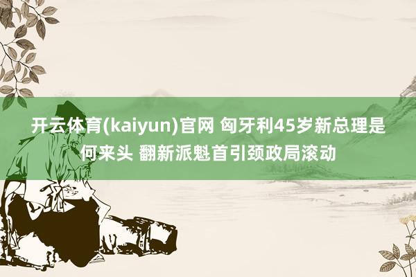 开云体育(kaiyun)官网 匈牙利45岁新总理是何来头 翻新派魁首引颈政局滚动