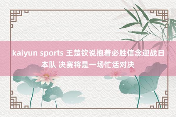 kaiyun sports 王楚钦说抱着必胜信念迎战日本队 决赛将是一场忙活对决