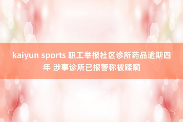 kaiyun sports 职工举报社区诊所药品逾期四年 涉事诊所已报警称被蹂躏