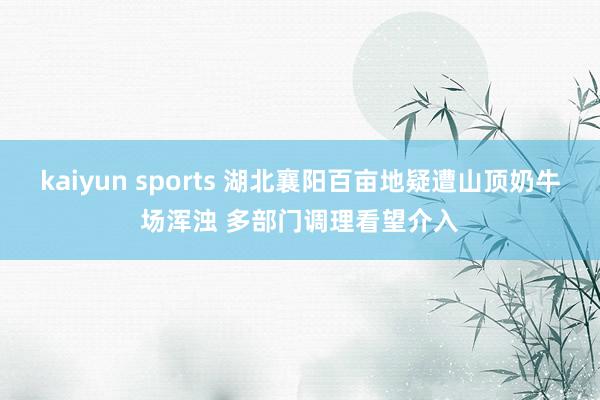 kaiyun sports 湖北襄阳百亩地疑遭山顶奶牛场浑浊 多部门调理看望介入