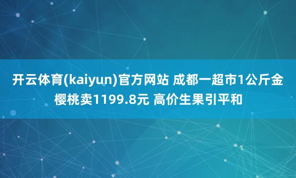 开云体育(kaiyun)官方网站 成都一超市1公斤金樱桃卖1199.8元 高价生果引平和