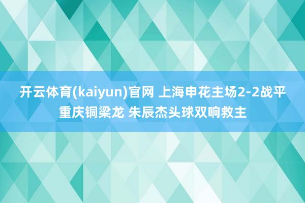 开云体育(kaiyun)官网 上海申花主场2-2战平重庆铜梁龙 朱辰杰头球双响救主