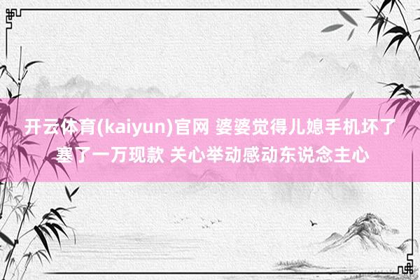 开云体育(kaiyun)官网 婆婆觉得儿媳手机坏了 塞了一万现款 关心举动感动东说念主心