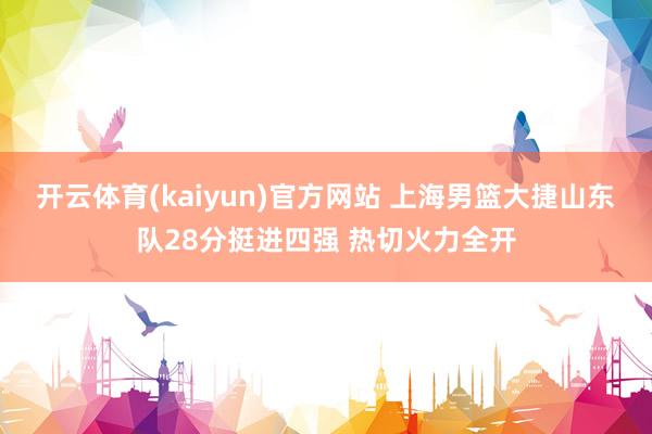 开云体育(kaiyun)官方网站 上海男篮大捷山东队28分挺进四强 热切火力全开