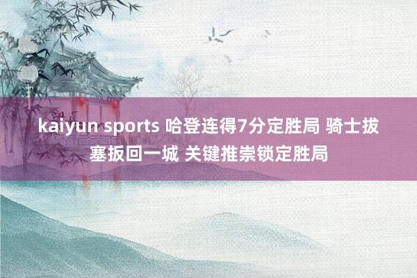 kaiyun sports 哈登连得7分定胜局 骑士拔塞扳回一城 关键推崇锁定胜局