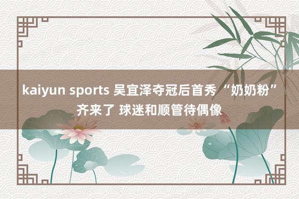 kaiyun sports 吴宜泽夺冠后首秀 “奶奶粉”齐来了 球迷和顺管待偶像