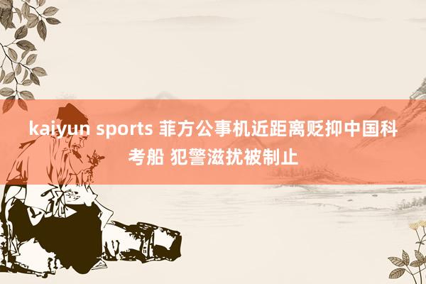 kaiyun sports 菲方公事机近距离贬抑中国科考船 犯警滋扰被制止