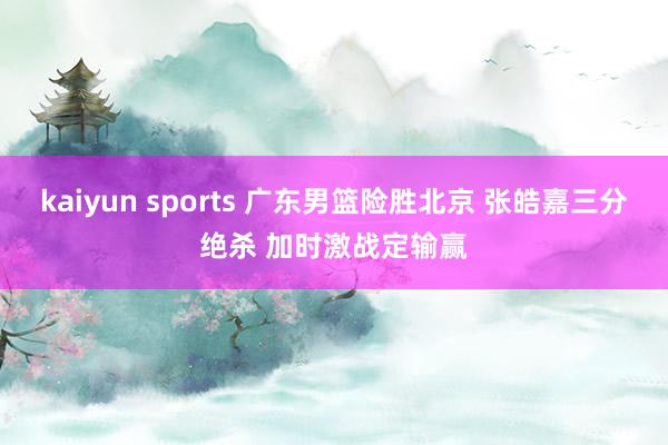 kaiyun sports 广东男篮险胜北京 张皓嘉三分绝杀 加时激战定输赢