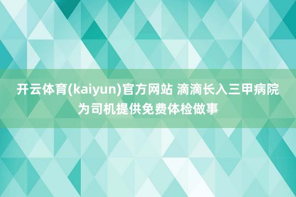开云体育(kaiyun)官方网站 滴滴长入三甲病院为司机提供免费体检做事