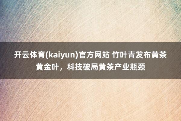 开云体育(kaiyun)官方网站 竹叶青发布黄茶黄金叶,科技破局黄茶产业瓶颈