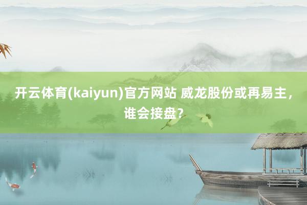 开云体育(kaiyun)官方网站 威龙股份或再易主,谁会接盘?