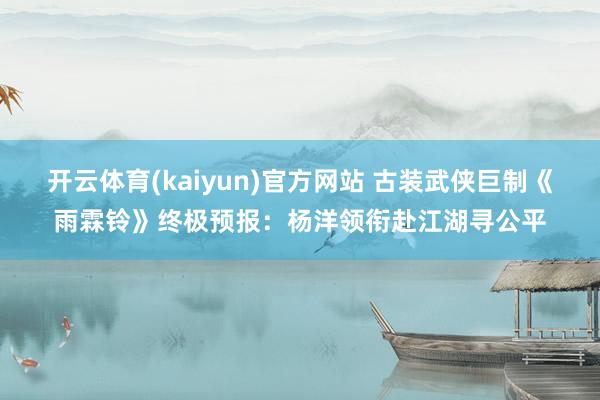 开云体育(kaiyun)官方网站 古装武侠巨制《雨霖铃》终极预报:杨洋领衔赴江湖寻公平