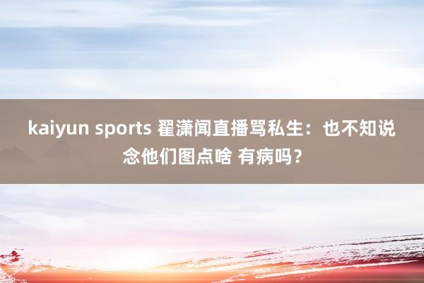 kaiyun sports 翟潇闻直播骂私生：也不知说念他们图点啥 有病吗？