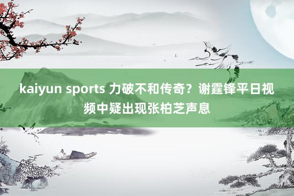 kaiyun sports 力破不和传奇?谢霆锋平日视频中疑出现张柏芝声息
