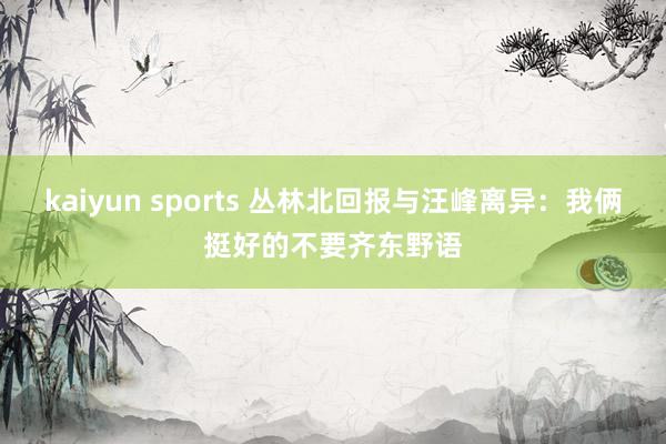 kaiyun sports 丛林北回报与汪峰离异：我俩挺好的不要齐东野语