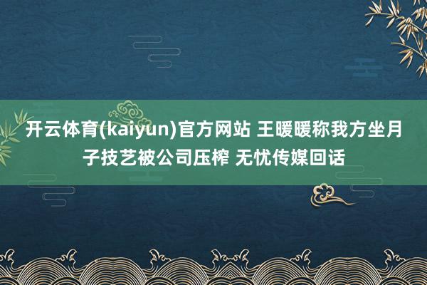 开云体育(kaiyun)官方网站 王暖暖称我方坐月子技艺被公司压榨 无忧传媒回话
