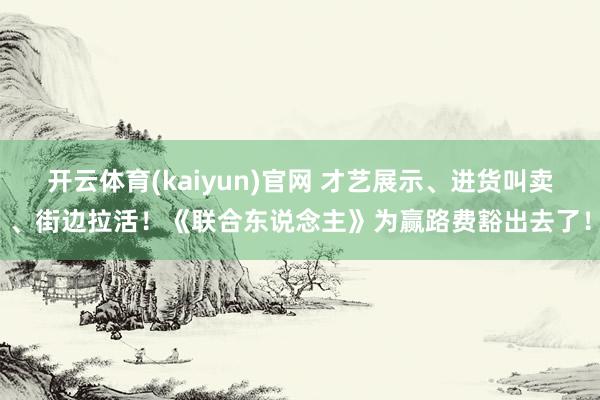 开云体育(kaiyun)官网 才艺展示、进货叫卖、街边拉活!《联合东说念主》为赢路费豁出去了!