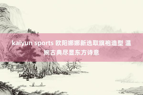kaiyun sports 欧阳娜娜新选取旗袍造型 温婉古典尽显东方诗意