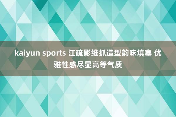 kaiyun sports 江疏影维抓造型韵味填塞 优雅性感尽显高等气质