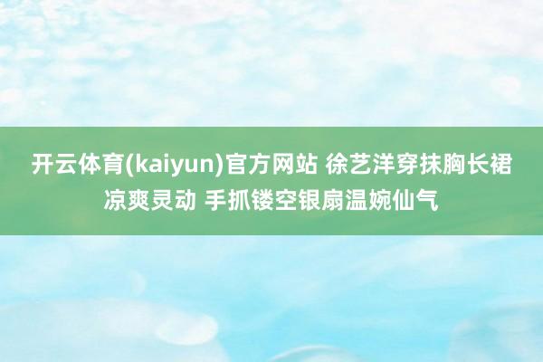 开云体育(kaiyun)官方网站 徐艺洋穿抹胸长裙凉爽灵动 手抓镂空银扇温婉仙气