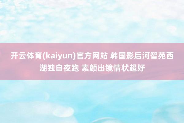 开云体育(kaiyun)官方网站 韩国影后河智苑西湖独自夜跑 素颜出镜情状超好