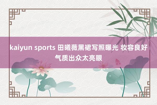 kaiyun sports 田曦薇黑裙写照曝光 妆容良好气质出众太亮眼