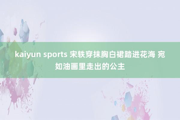 kaiyun sports 宋轶穿抹胸白裙踏进花海 宛如油画里走出的公主