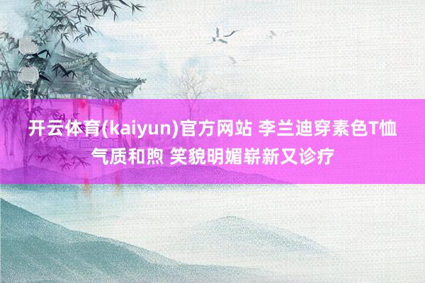开云体育(kaiyun)官方网站 李兰迪穿素色T恤气质和煦 笑貌明媚崭新又诊疗