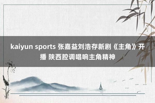 kaiyun sports 张嘉益刘浩存新剧《主角》开播 陕西腔调唱响主角精神
