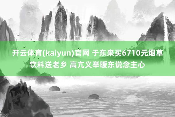 开云体育(kaiyun)官网 于东来买6710元烟草饮料送老乡 高亢义举暖东说念主心