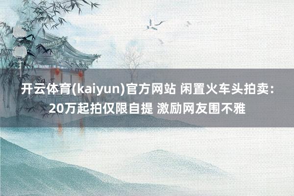 开云体育(kaiyun)官方网站 闲置火车头拍卖:20万起拍仅限自提 激励网友围不雅