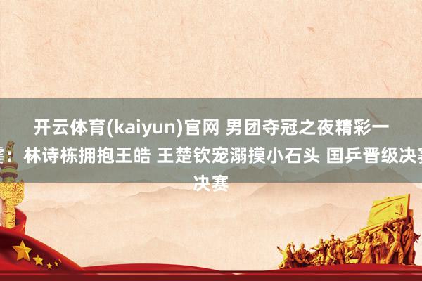 开云体育(kaiyun)官网 男团夺冠之夜精彩一霎:林诗栋拥抱王皓 王楚钦宠溺摸小石头 国乒晋级决赛