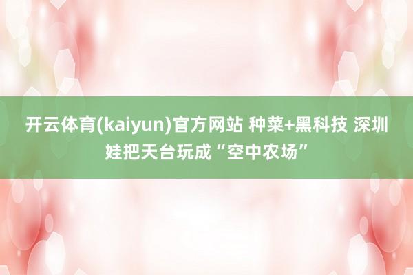 开云体育(kaiyun)官方网站 种菜+黑科技 深圳娃把天台玩成“空中农场”