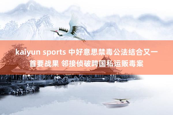 kaiyun sports 中好意思禁毒公法结合又一首要战果 邻接侦破跨国私运贩毒案