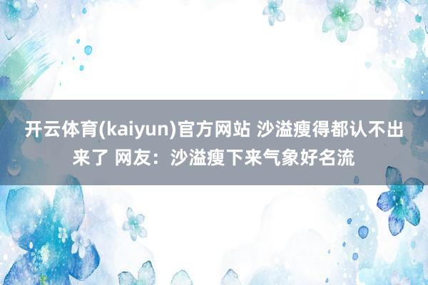 开云体育(kaiyun)官方网站 沙溢瘦得都认不出来了 网友:沙溢瘦下来气象好名流