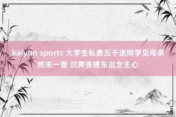 kaiyun sports 大学生私费五千送同学见母亲终末一面 沉奔丧暖东说念主心