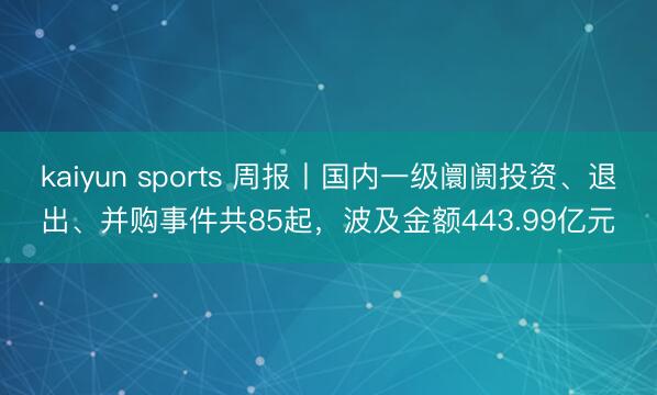 kaiyun sports 周报丨国内一级阛阓投资、退出、并购事件共85起,波及金额443.99亿元