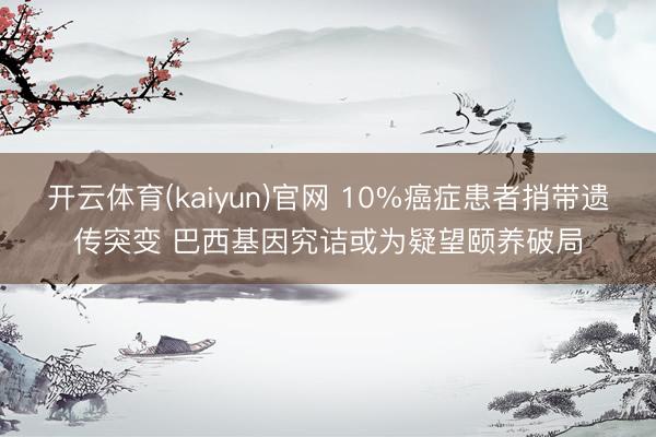 开云体育(kaiyun)官网 10%癌症患者捎带遗传突变 巴西基因究诘或为疑望颐养破局