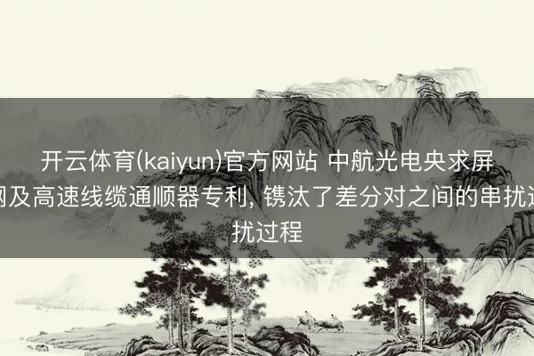 开云体育(kaiyun)官方网站 中航光电央求屏蔽网及高速线缆通顺器专利, 镌汰了差分对之间的串扰过程
