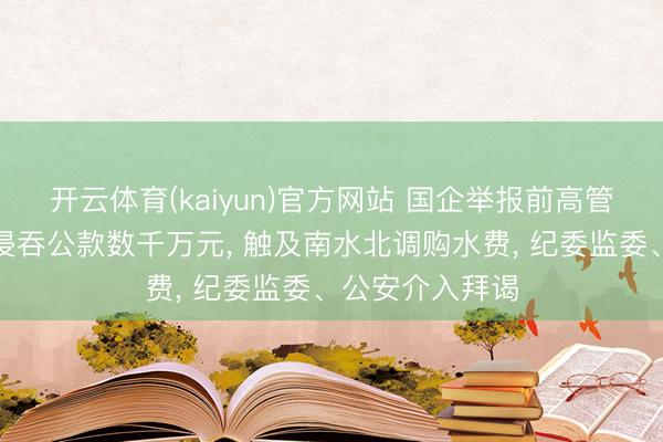 开云体育(kaiyun)官方网站 国企举报前高管左右职务便利侵吞公款数千万元, 触及南水北调购水费, 纪委监委、公安介入拜谒