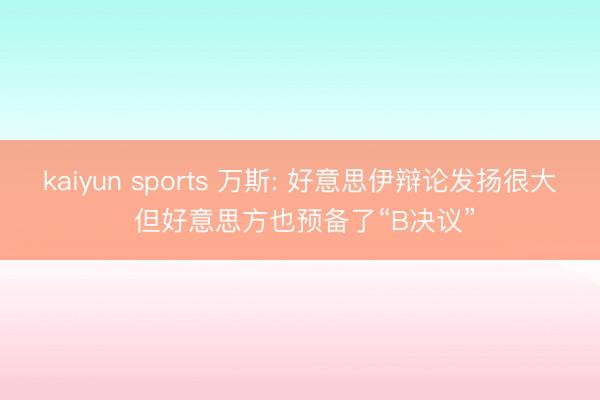kaiyun sports 万斯: 好意思伊辩论发扬很大 但好意思方也预备了“B决议”